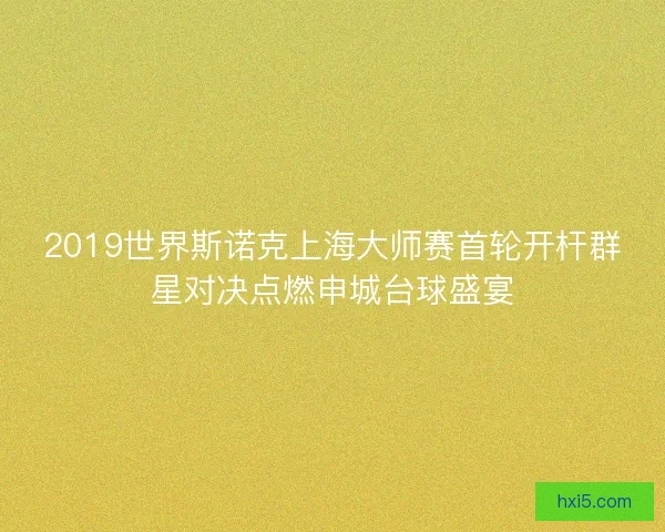 2019世界斯诺克上海大师赛首轮开杆群星对决点燃申城台球盛宴