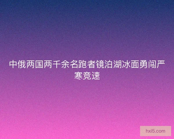 中俄两国两千余名跑者镜泊湖冰面勇闯严寒竞速